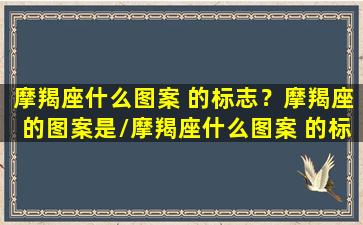 摩羯座什么图案 的标志？摩羯座的图案是/摩羯座什么图案 的标志？摩羯座的图案是-我的网站